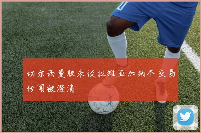 切尔西曼联未谈拉维亚加纳乔交易传闻被澄清