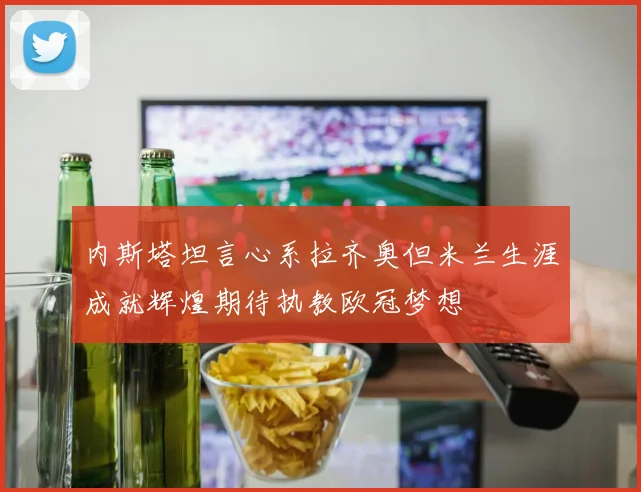 内斯塔坦言心系拉齐奥但米兰生涯成就辉煌期待执教欧冠梦想