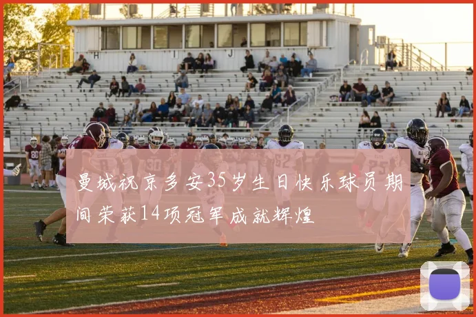 曼城祝京多安35岁生日快乐球员期间荣获14项冠军成就辉煌