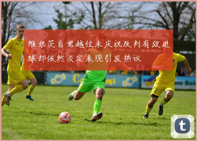 维尔茨自觉越位未庆祝改判有效进球却依然淡定表现引发热议