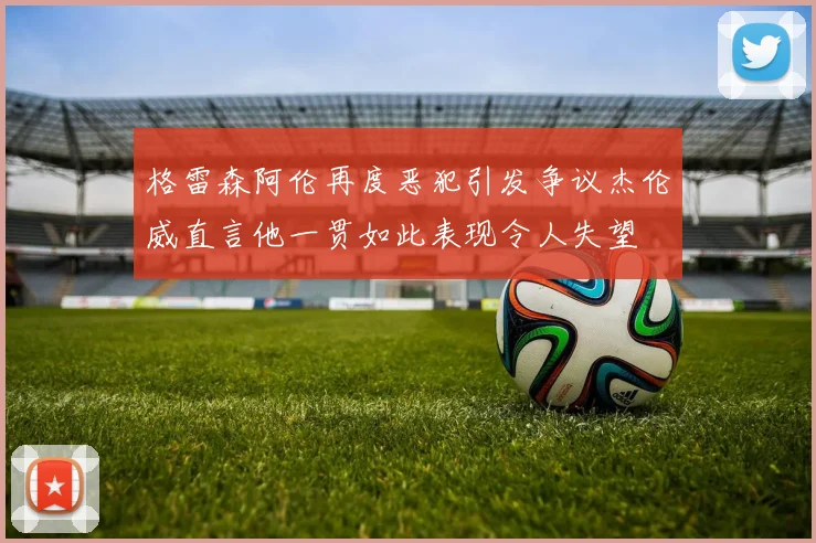 格雷森阿伦再度恶犯引发争议杰伦威直言他一贯如此表现令人失望
