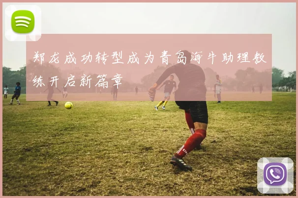 郑龙成功转型成为青岛海牛助理教练开启新篇章