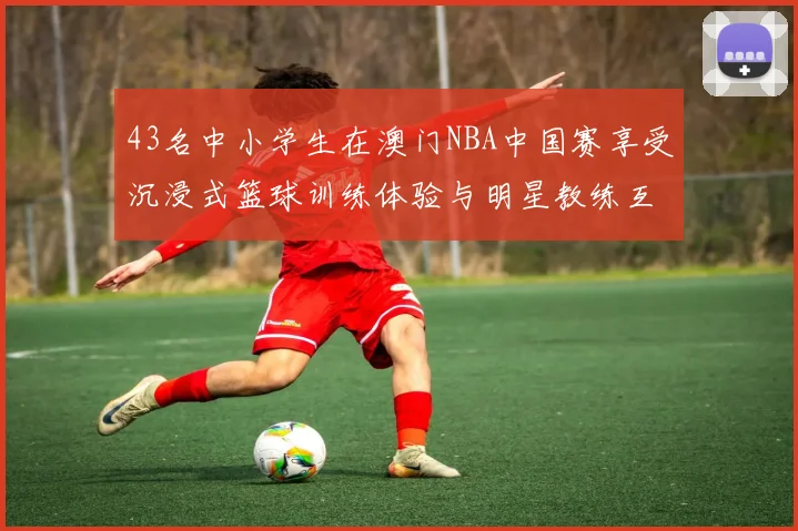 43名中小学生在澳门NBA中国赛享受沉浸式篮球训练体验与明星教练互动