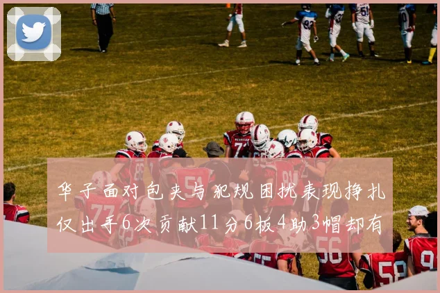 华子面对包夹与犯规困扰表现挣扎仅出手6次贡献11分6板4助3帽却有8次失误