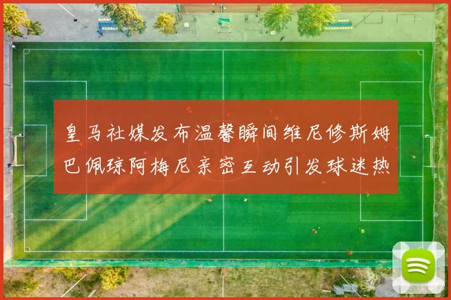 皇马社媒发布温馨瞬间维尼修斯姆巴佩琼阿梅尼亲密互动引发球迷热议