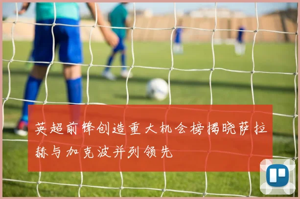 英超前锋创造重大机会榜揭晓萨拉赫与加克波并列领先