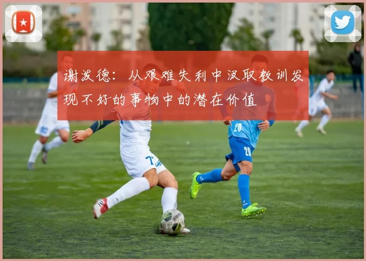 谢泼德：从艰难失利中汲取教训发现不好的事物中的潜在价值
