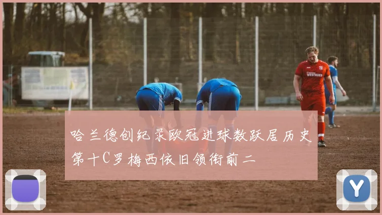 哈兰德创纪录欧冠进球数跃居历史第十C罗梅西依旧领衔前二