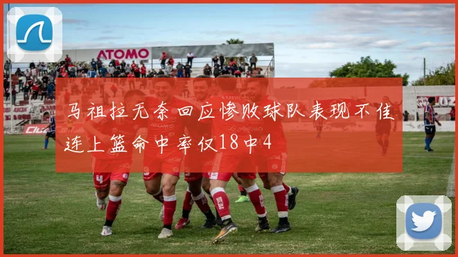 马祖拉无奈回应惨败球队表现不佳连上篮命中率仅18中4