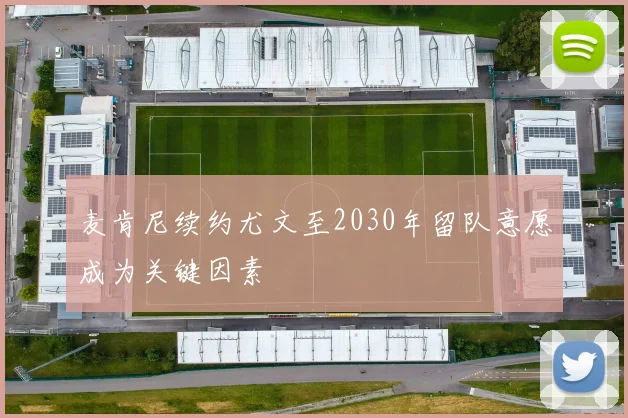 麦肯尼续约尤文至2030年留队意愿成为关键因素