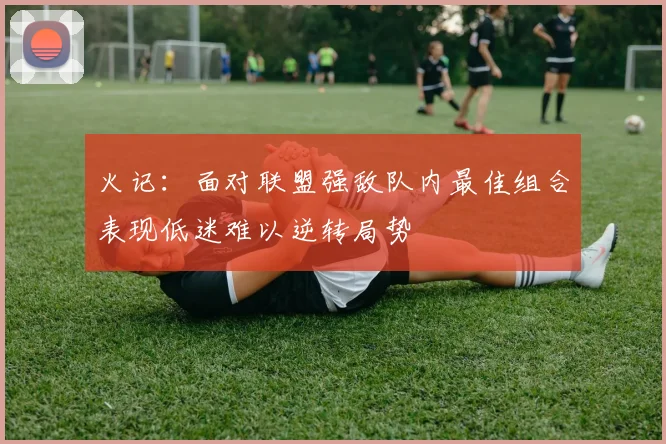 火记：面对联盟强敌队内最佳组合表现低迷难以逆转局势