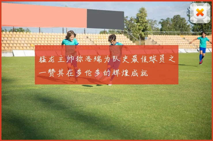 猛龙主帅称洛瑞为队史最佳球员之一赞其在多伦多的辉煌成就
