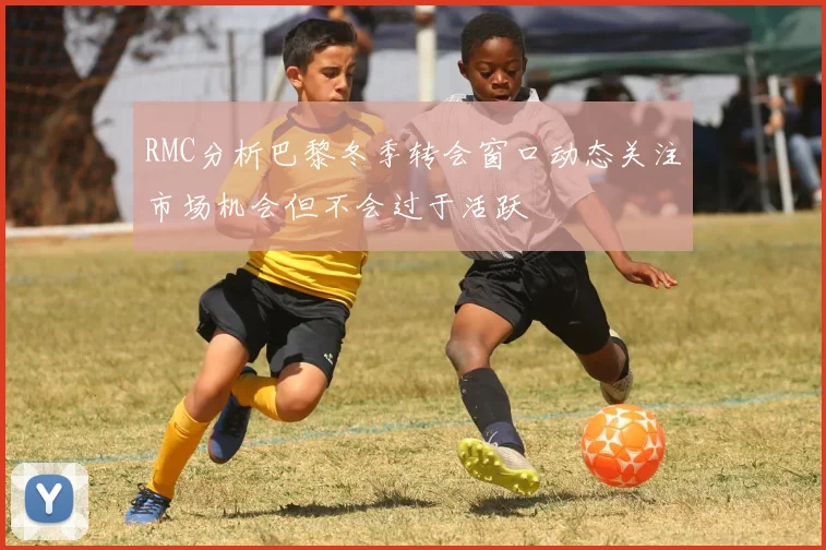 RMC分析巴黎冬季转会窗口动态关注市场机会但不会过于活跃