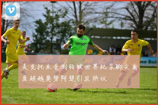 麦克托米奈倒钩破世界纪录脚尖高度超越奥努阿楚引发热议