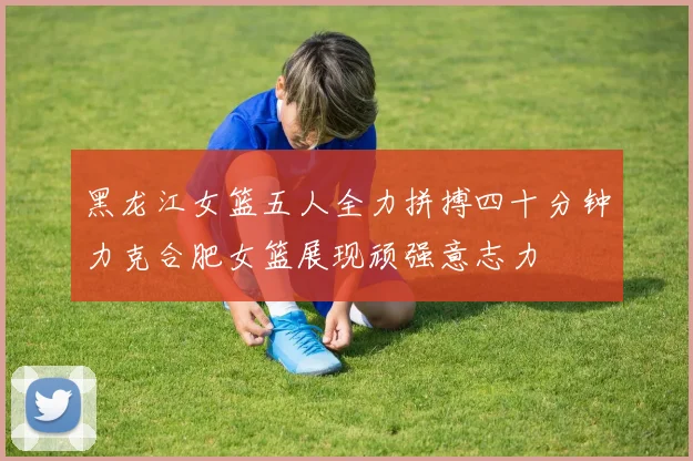 黑龙江女篮五人全力拼搏四十分钟力克合肥女篮展现顽强意志力