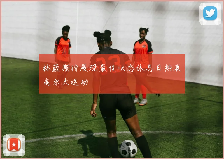 林葳期待展现最佳状态休息日热衷高尔夫运动