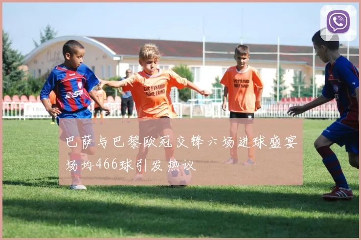 巴萨与巴黎欧冠交锋六场进球盛宴场均466球引发热议