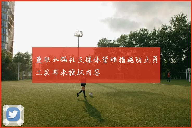 曼联加强社交媒体管理措施防止员工发布未授权内容