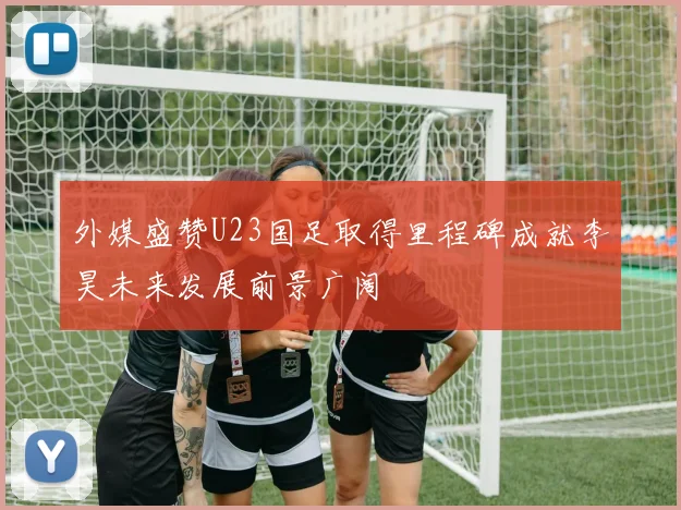 外媒盛赞U23国足取得里程碑成就李昊未来发展前景广阔