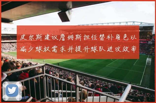 皮尔斯建议詹姆斯担任替补角色以减少球权需求并提升球队进攻效率