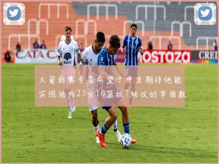 火箭新赛季寄希望于申京期待他能实现场均23分10篮板7助攻的华丽数据