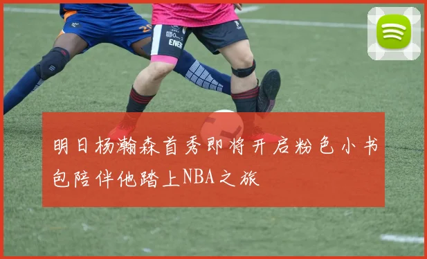 明日杨瀚森首秀即将开启粉色小书包陪伴他踏上NBA之旅