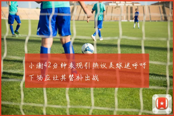 小谢42分钟表现引热议美球迷呼吁下场应让其替补出战