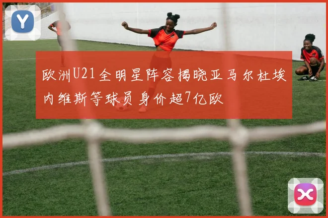 欧洲U21全明星阵容揭晓亚马尔杜埃内维斯等球员身价超7亿欧