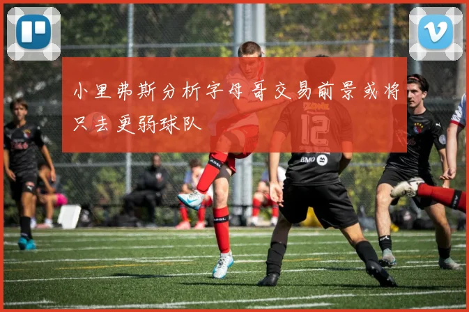 小里弗斯分析字母哥交易前景或将只去更弱球队